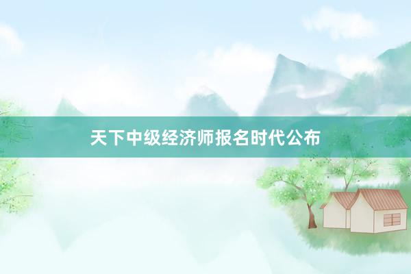 天下中级经济师报名时代公布