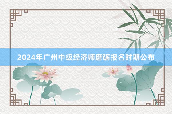 2024年广州中级经济师磨砺报名时期公布