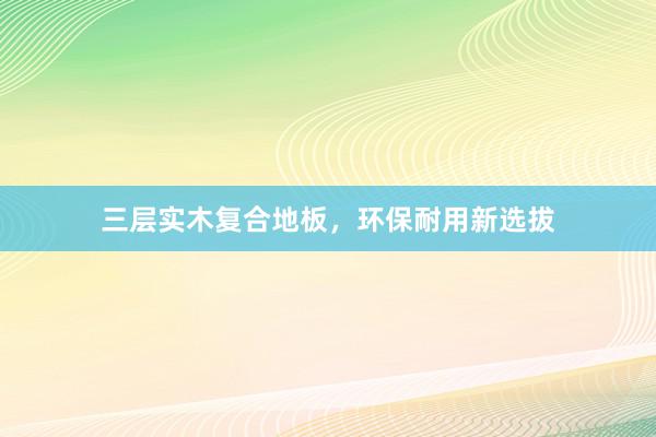 三层实木复合地板，环保耐用新选拔