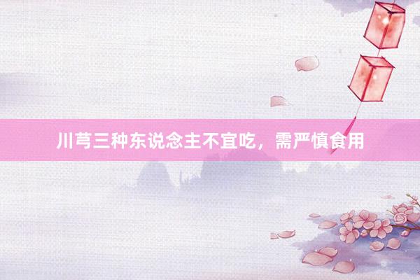 川芎三种东说念主不宜吃，需严慎食用
