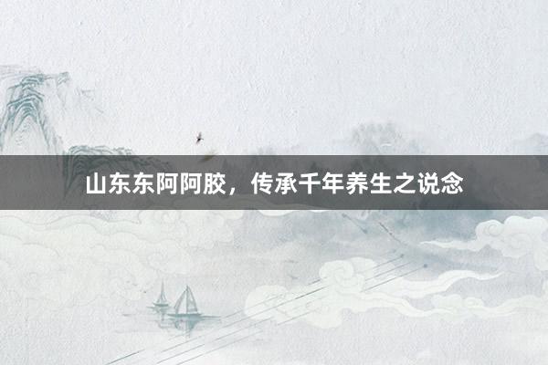 山东东阿阿胶，传承千年养生之说念