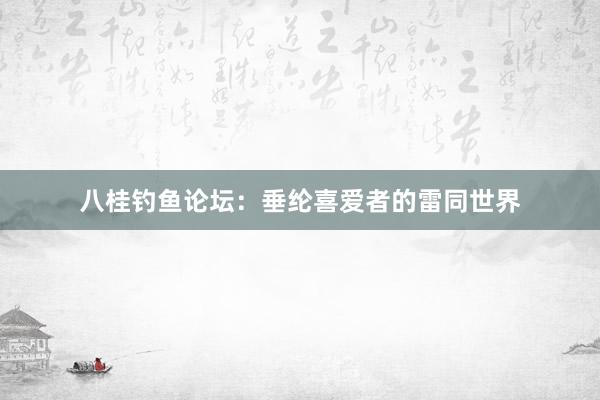八桂钓鱼论坛：垂纶喜爱者的雷同世界