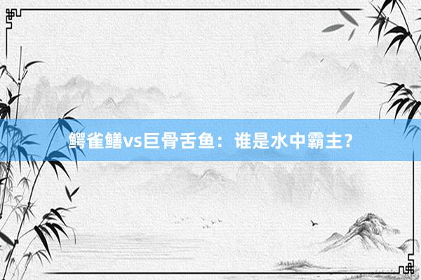 鳄雀鳝vs巨骨舌鱼:谁是水中霸主?
