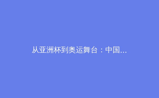 从亚洲杯到奥运舞台：中国女篮崛起背后的战术革新与挑战