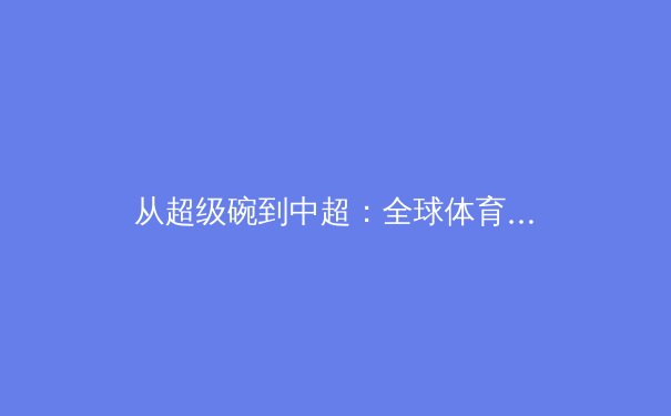 从超级碗到中超：全球体育商业化的多维博弈与未来路径 - 3
