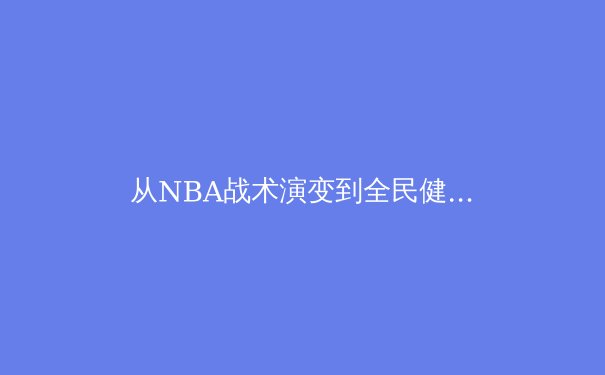 从NBA战术演变到全民健身热潮：现代体育发展的多维透视 - 2