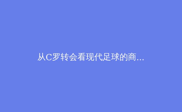 从C罗转会看现代足球的商业逻辑与竞技哲学的深层博弈 - 4