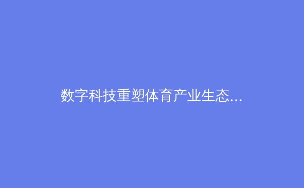 数字科技重塑体育产业生态：从观赛体验到商业模式的全面变革