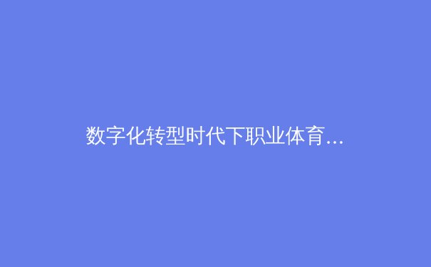 数字化转型时代下职业体育的媒体传播变革与商业价值重构 - 4
