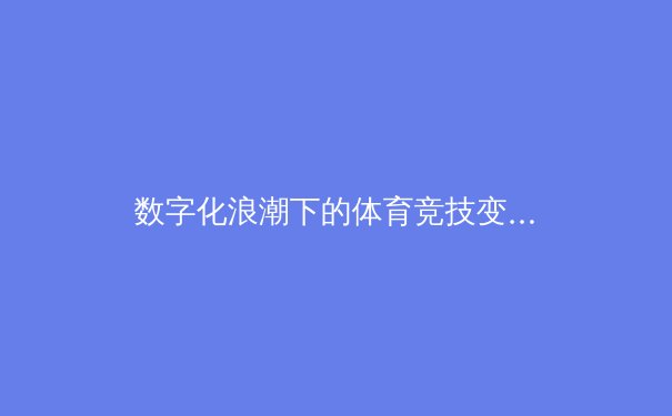 数字化浪潮下的体育竞技变革：从数据分析到沉浸式观赛体验的全面革新 - 4