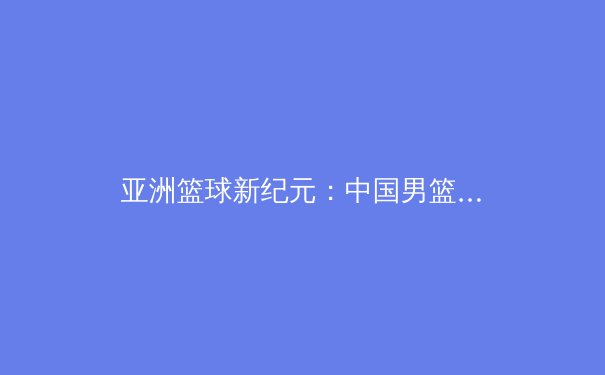 亚洲篮球新纪元：中国男篮崛起背后的科技革命与战术进化