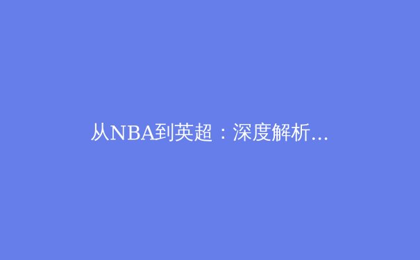 从NBA到英超：深度解析全球体育产业数字化转型新趋势 - 3
