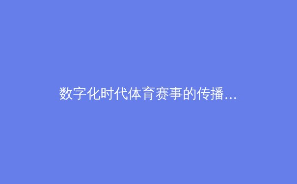 数字化时代体育赛事的传播革命：从转播技术到观众沉浸式体验的深度解析 - 4