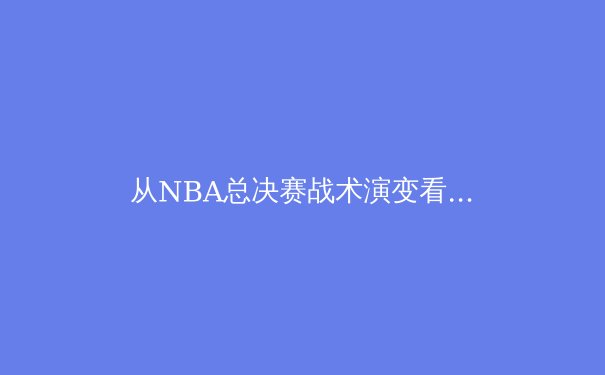 从NBA总决赛战术演变看现代篮球的哲学革命：不只是篮球，更是数据与美学的交响 - 4